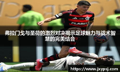 弗拉门戈与圣荷的激烈对决揭示足球魅力与战术智慧的完美结合