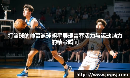 打篮球的帅哥篮球明星展现青春活力与运动魅力的精彩瞬间
